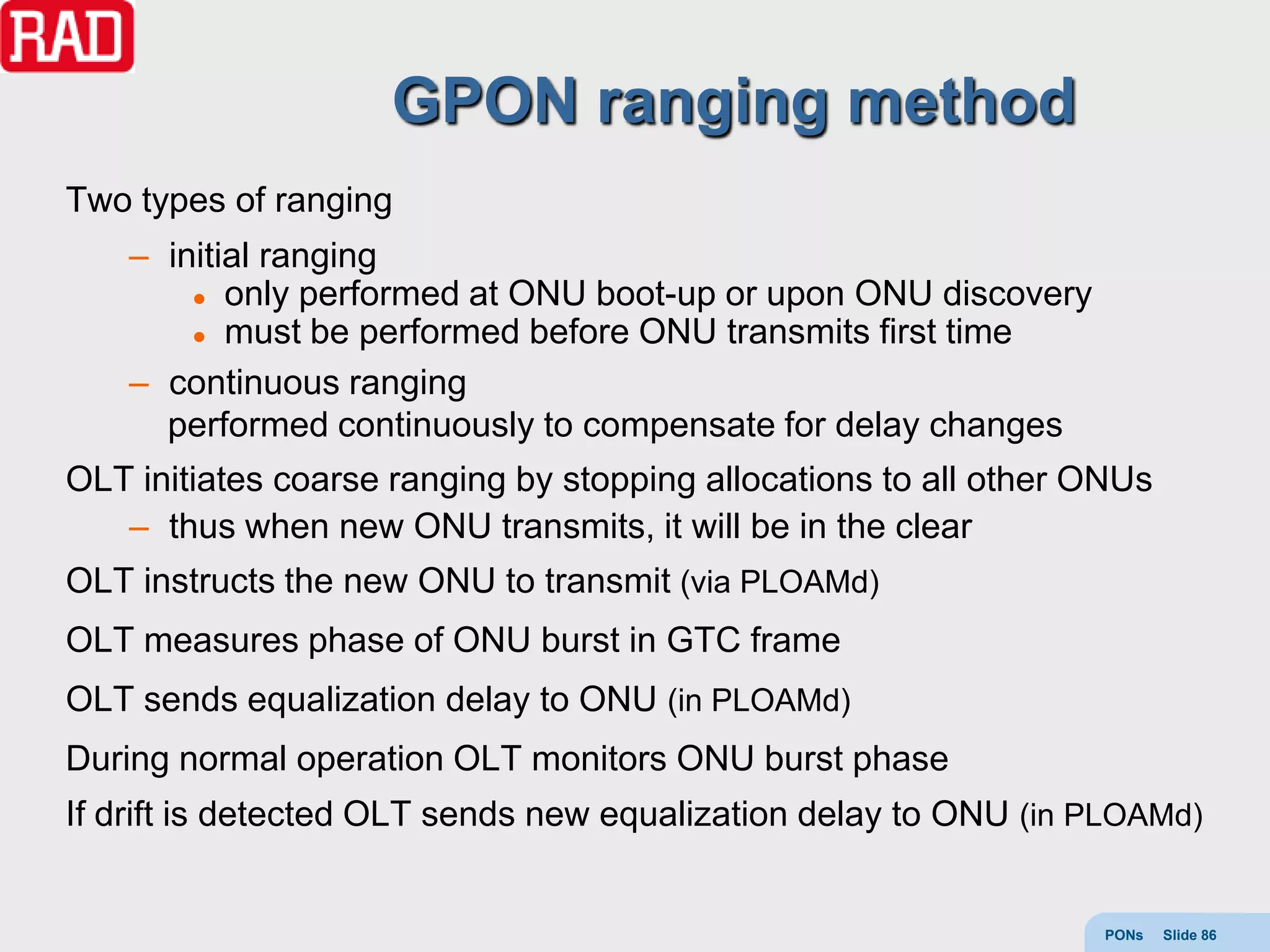 GPON ranging method
Two types of ranging
    – initial ranging
         only performed at ONU boot-up or upon ONU discovery

         must be performed before ONU transmits first time

    – continuous ranging
      performed continuously to compensate for delay changes
OLT initiates coarse ranging by stopping allocations to all other ONUs
   – thus when new ONU transmits, it will be in the clear
OLT instructs the new ONU to transmit (via PLOAMd)
OLT measures phase of ONU burst in GTC frame
OLT sends equalization delay to ONU (in PLOAMd)
During normal operation OLT monitors ONU burst phase
If drift is detected OLT sends new equalization delay to ONU (in PLOAMd)


                                                                  PONs   Slide 86
 