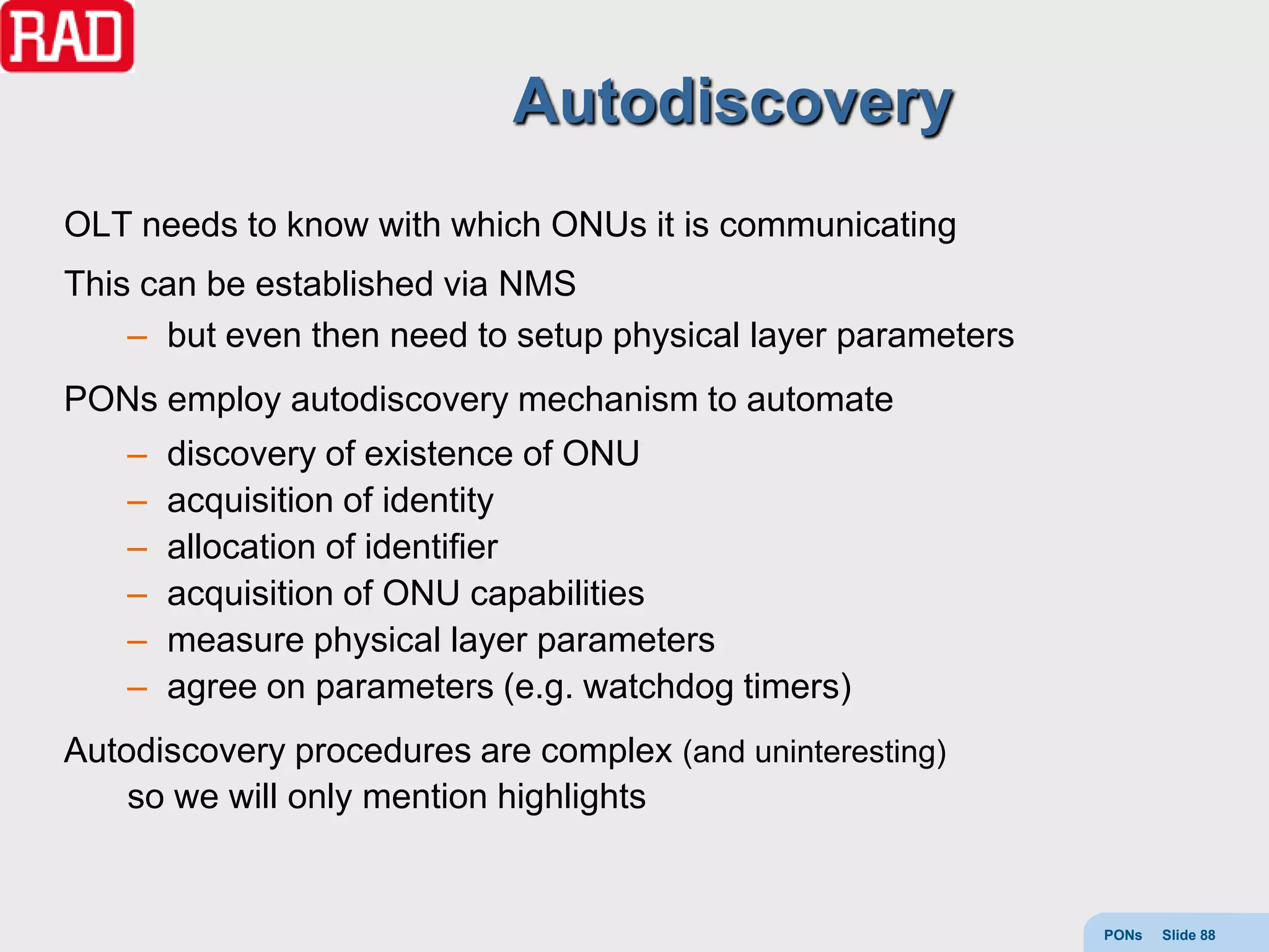 Autodiscovery
OLT needs to know with which ONUs it is communicating
This can be established via NMS
    – but even then need to setup physical layer parameters
PONs employ autodiscovery mechanism to automate
    –   discovery of existence of ONU
    –   acquisition of identity
    –   allocation of identifier
    –   acquisition of ONU capabilities
    –   measure physical layer parameters
    –   agree on parameters (e.g. watchdog timers)
Autodiscovery procedures are complex (and uninteresting)
    so we will only mention highlights


                                                              PONs   Slide 88
 