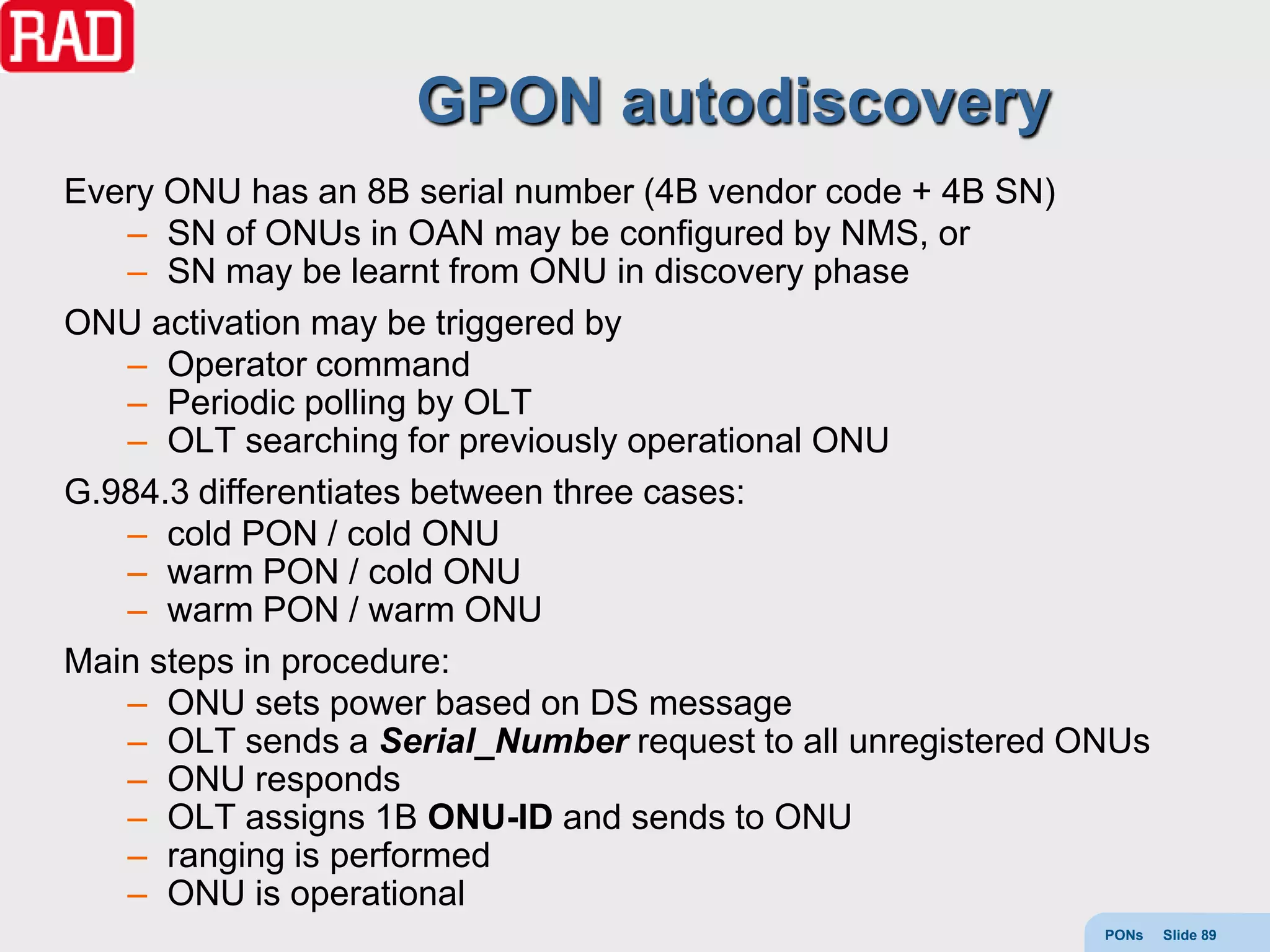 GPON autodiscovery
Every ONU has an 8B serial number (4B vendor code + 4B SN)
   – SN of ONUs in OAN may be configured by NMS, or
   – SN may be learnt from ONU in discovery phase
ONU activation may be triggered by
   – Operator command
   – Periodic polling by OLT
   – OLT searching for previously operational ONU
G.984.3 differentiates between three cases:
   – cold PON / cold ONU
   – warm PON / cold ONU
   – warm PON / warm ONU
Main steps in procedure:
   – ONU sets power based on DS message
   – OLT sends a Serial_Number request to all unregistered ONUs
   – ONU responds
   – OLT assigns 1B ONU-ID and sends to ONU
   – ranging is performed
   – ONU is operational
                                                            PONs   Slide 89
 