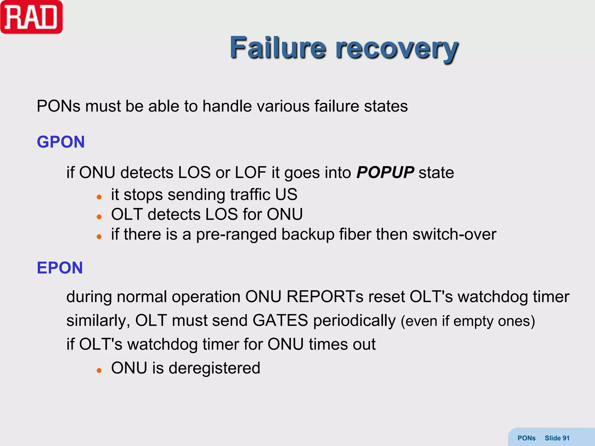 Failure recovery
PONs must be able to handle various failure states

GPON
    if ONU detects LOS or LOF it goes into POPUP state
         it stops sending traffic US

         OLT detects LOS for ONU

         if there is a pre-ranged backup fiber then switch-over



EPON
    during normal operation ONU REPORTs reset OLT's watchdog timer
    similarly, OLT must send GATES periodically (even if empty ones)
    if OLT's watchdog timer for ONU times out
         ONU is deregistered




                                                                   PONs   Slide 91
 