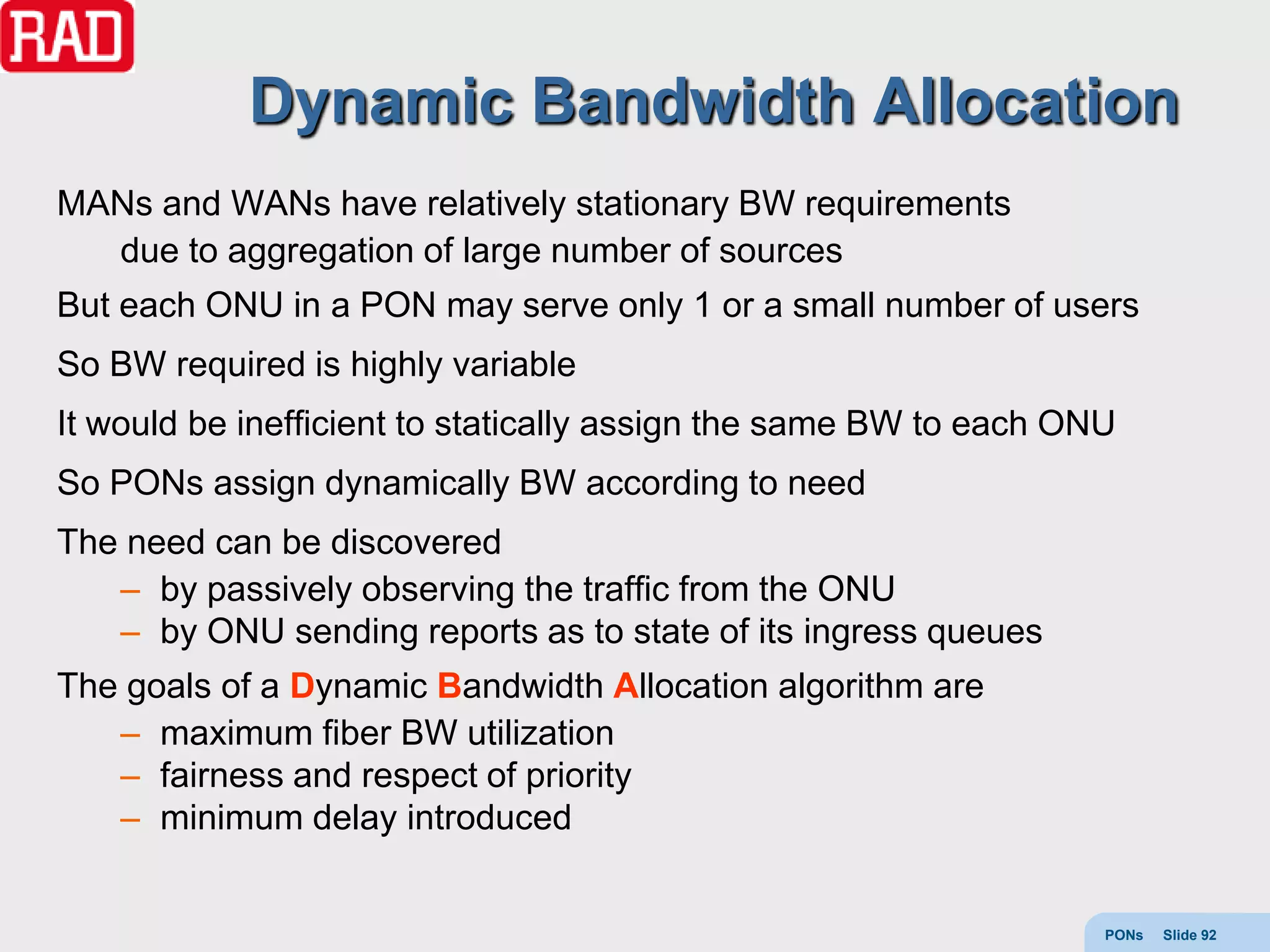 Dynamic Bandwidth Allocation
MANs and WANs have relatively stationary BW requirements
  due to aggregation of large number of sources
But each ONU in a PON may serve only 1 or a small number of users
So BW required is highly variable
It would be inefficient to statically assign the same BW to each ONU
So PONs assign dynamically BW according to need
The need can be discovered
   – by passively observing the traffic from the ONU
   – by ONU sending reports as to state of its ingress queues
The goals of a Dynamic Bandwidth Allocation algorithm are
   – maximum fiber BW utilization
   – fairness and respect of priority
   – minimum delay introduced


                                                                   PONs   Slide 92
 