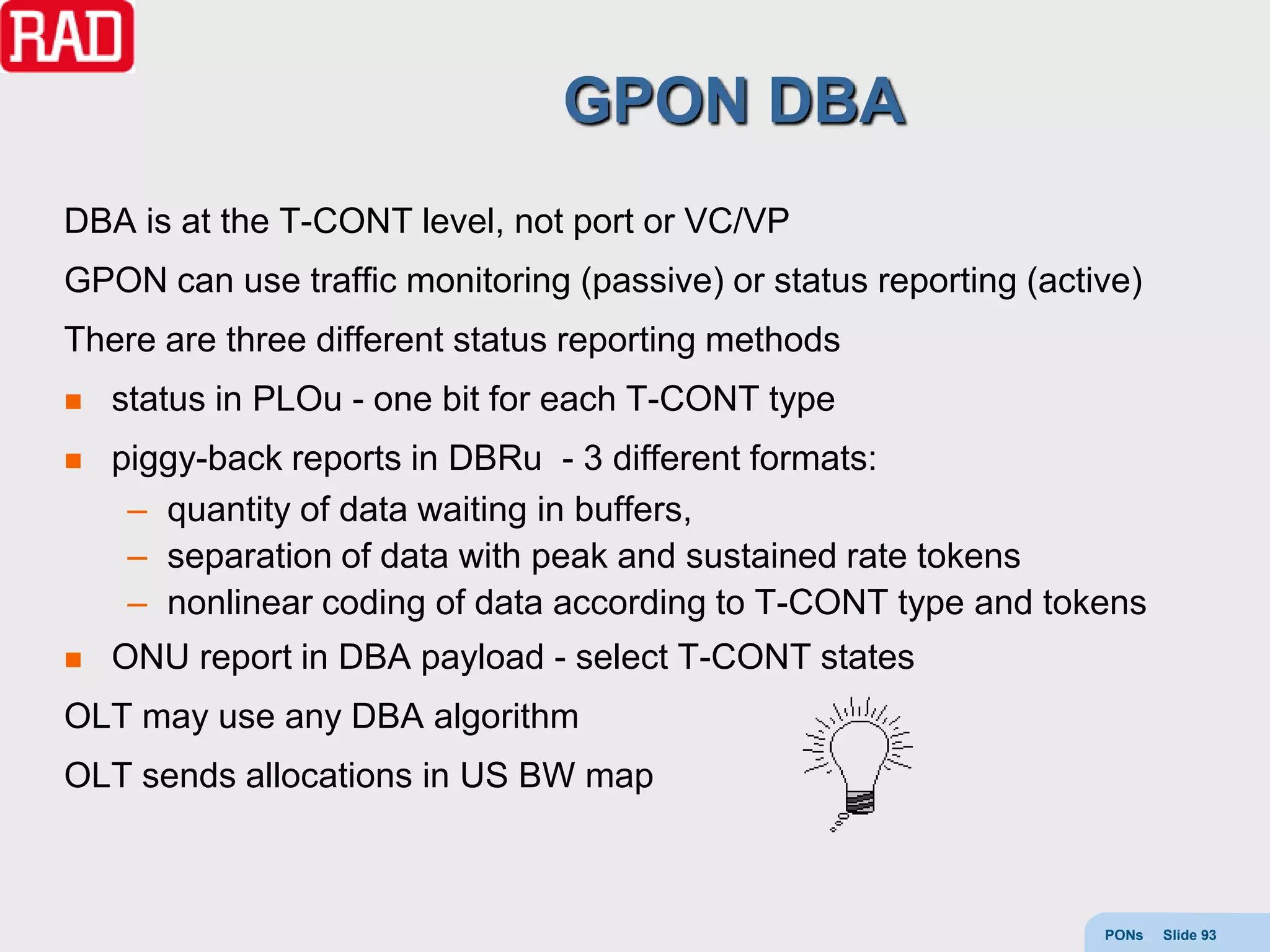 GPON DBA
DBA is at the T-CONT level, not port or VC/VP
GPON can use traffic monitoring (passive) or status reporting (active)
There are three different status reporting methods
   status in PLOu - one bit for each T-CONT type
   piggy-back reports in DBRu - 3 different formats:
     – quantity of data waiting in buffers,
     – separation of data with peak and sustained rate tokens
     – nonlinear coding of data according to T-CONT type and tokens
   ONU report in DBA payload - select T-CONT states
OLT may use any DBA algorithm
OLT sends allocations in US BW map



                                                                   PONs   Slide 93
 
