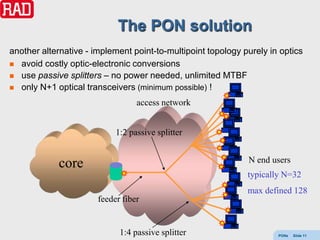 The PON solution
another alternative - implement point-to-multipoint topology purely in optics
 avoid costly optic-electronic conversions
 use passive splitters – no power needed, unlimited MTBF
 only N+1 optical transceivers (minimum possible) !

                                  access network


                            1:2 passive splitter


                                                              N end users
            core
                                                              typically N=32
                                                              max defined 128
                       feeder fiber


                             1:4 passive splitter                     PONs   Slide 11
 