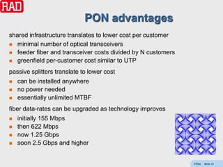 PON advantages
shared infrastructure translates to lower cost per customer
 minimal number of optical transceivers
 feeder fiber and transceiver costs divided by N customers
 greenfield per-customer cost similar to UTP

passive splitters translate to lower cost
   can be installed anywhere
   no power needed
   essentially unlimited MTBF
fiber data-rates can be upgraded as technology improves
   initially 155 Mbps
   then 622 Mbps
   now 1.25 Gbps
   soon 2.5 Gbps and higher


                                                              PONs   Slide 12
 