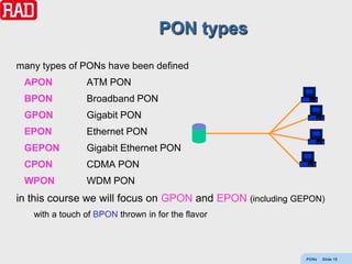 PON types
many types of PONs have been defined
 APON           ATM PON
 BPON           Broadband PON
 GPON           Gigabit PON
 EPON           Ethernet PON
 GEPON          Gigabit Ethernet PON
 CPON           CDMA PON
 WPON           WDM PON
in this course we will focus on GPON and EPON (including GEPON)
   with a touch of BPON thrown in for the flavor



                                                           PONs   Slide 15
 