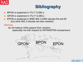 Bibliography
   BPON is explained in ITU-T G.983.x
   GPON is explained in ITU-T G.984.x
   EPON is explained in IEEE 802.3-2005 clauses 64 and 65
     – (but other 802.3 clauses are also needed)
Warning
   do not believe white papers from vendors
       especially not with respect to GPON/EPON comparisons




             GPON             BPON           EPON



                                                              PONs   Slide 16
 