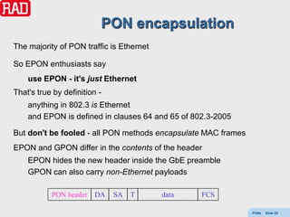 PON encapsulation
The majority of PON traffic is Ethernet

So EPON enthusiasts say
    use EPON - it's just Ethernet
That's true by definition -
    anything in 802.3 is Ethernet
    and EPON is defined in clauses 64 and 65 of 802.3-2005

But don't be fooled - all PON methods encapsulate MAC frames
EPON and GPON differ in the contents of the header
    EPON hides the new header inside the GbE preamble
    GPON can also carry non-Ethernet payloads

           PON header    DA   SA   T      data    FCS

                                                               PONs   Slide 20
 