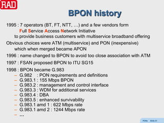 BPON history
1995 : 7 operators (BT, FT, NTT, …) and a few vendors form
      Full Service Access Network Initiative
   to provide business customers with multiservice broadband offering
Obvious choices were ATM (multiservice) and PON (inexpensive)
   which when merged became APON
1996 : name changed to BPON to avoid too close association with ATM
1997 : FSAN proposed BPON to ITU SG15
1998 : BPON became G.983
   – G.982 : PON requirements and definitions
   – G.983.1 : 155 Mbps BPON
   – G.983.2 : management and control interface
   – G.983.3 : WDM for additional services
   – G.983.4 : DBA
   – G.983.5 : enhanced survivability
   – G.983.1 amd 1 : 622 Mbps rate
   – G.983.1 amd 2 : 1244 Mbps rate
   – …
                                                                 PONs   Slide 21
 