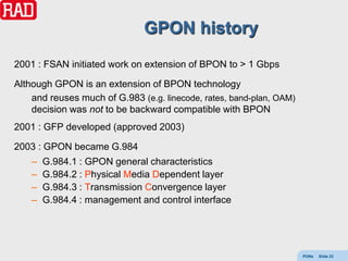 GPON history
2001 : FSAN initiated work on extension of BPON to > 1 Gbps

Although GPON is an extension of BPON technology
    and reuses much of G.983 (e.g. linecode, rates, band-plan, OAM)
    decision was not to be backward compatible with BPON
2001 : GFP developed (approved 2003)

2003 : GPON became G.984
    –   G.984.1 : GPON general characteristics
    –   G.984.2 : Physical Media Dependent layer
    –   G.984.3 : Transmission Convergence layer
    –   G.984.4 : management and control interface




                                                                      PONs   Slide 23
 