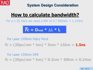 System Design Consideration

    How to calculate bandwidth?
 For a 1.25 Gb/s we need a BW of 0.7 BitRate = 1.143ns

             Tc = Dmat *          *L

 For Laser 1550nm Fabry Perot
Tc = (20ps/nm * km) * 5nm * 15km = 1.5ns

 For Laser 1550nm DFB
Tc = (20ps/nm * km) * 0.2nm * 60km = 0.24ns

                                                    PONs   Slide 32
 
