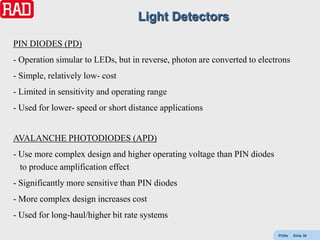 Light Detectors

PIN DIODES (PD)
- Operation simular to LEDs, but in reverse, photon are converted to electrons
- Simple, relatively low- cost
- Limited in sensitivity and operating range
- Used for lower- speed or short distance applications


AVALANCHE PHOTODIODES (APD)
- Use more complex design and higher operating voltage than PIN diodes
  to produce amplification effect
- Significantly more sensitive than PIN diodes
- More complex design increases cost
- Used for long-haul/higher bit rate systems

                                                                          PONs   Slide 36
 