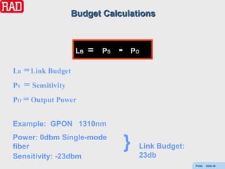 Budget Calculations



                LB   =   PS   -   PO

LB = Link Budget
PS = Sensitivity
PO = Output Power


Example: GPON 1310nm
Power: 0dbm Single-mode
fiber                             }   Link Budget:
Sensitivity: -23dbm                   23db
                                                     PONs   Slide 49
 