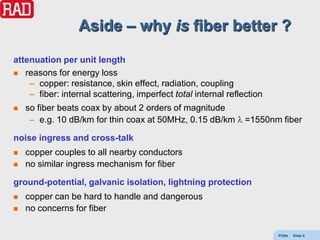 Aside – why is fiber better ?
attenuation per unit length
 reasons for energy loss
    – copper: resistance, skin effect, radiation, coupling
    – fiber: internal scattering, imperfect total internal reflection
   so fiber beats coax by about 2 orders of magnitude
     – e.g. 10 dB/km for thin coax at 50MHz, 0.15 dB/km         =1550nm fiber

noise ingress and cross-talk
   copper couples to all nearby conductors
   no similar ingress mechanism for fiber

ground-potential, galvanic isolation, lightning protection
   copper can be hard to handle and dangerous
   no concerns for fiber

                                                                        PONs   Slide 5
 