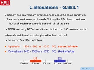 allocations - G.983.1
Upstream and downstream directions need about the same bandwidth
US serves N customers, so it needs N times the BW of each customer
    but each customer can only transmit 1/N of the time

In APON and early BPON work it was decided that 100 nm was needed

Where should these bands be placed for best results?
In the second and third windows !

   Upstream     1260 - 1360 nm (1310        50) second window
   Downstream 1480 - 1580 nm (1530          50) third window

                           US                    DS
               1200 nm   1300 nm   1400 nm   1500 nm   1600 nm

                                                                 PONs   Slide 54
 