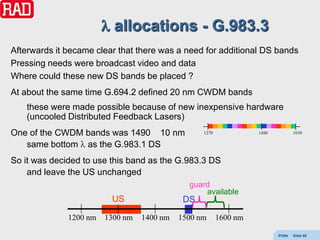 allocations - G.983.3
Afterwards it became clear that there was a need for additional DS bands
Pressing needs were broadcast video and data
Where could these new DS bands be placed ?
At about the same time G.694.2 defined 20 nm CWDM bands
    these were made possible because of new inexpensive hardware
    (uncooled Distributed Feedback Lasers)
One of the CWDM bands was 1490 10 nm              1270             1490          1630

   same bottom as the G.983.1 DS
So it was decided to use this band as the G.983.3 DS
    and leave the US unchanged
                                              guard
                                                  available
                         US                  DS
              1200 nm   1300 nm   1400 nm   1500 nm      1600 nm

                                                                          PONs   Slide 55
 