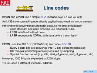 Line codes
BPON and GPON use a simple NRZ linecode (high is 1 and low is 0)
An I.432-style scrambling operation is applied to payload (not to PON overhead)
Preferable to conventional scrambler because no error propagation
    – each standard and each direction use different LFSRs
    – LFSR initialized with all ones
    – LFSR sequence is XOR'ed with data before transmission


EPON uses the 802.3z (1000BASE-X) line code - 8B/10B
   – Every 8 data bits are converted into 10 bits before transmission
   – DC removal and timing recovery ensured by mapping
   – Special function codes (e.g. idle, start_of_packet, end_of_packet, etc)
However, 1000 Mbps is expanded to 1250 Mbps
10GbE uses a different linecode - 64B/66B


                                                                        PONs   Slide 59
 