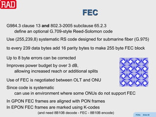 FEC
G984.3 clause 13 and 802.3-2005 subclause 65.2.3
   define an optional G.709-style Reed-Solomon code
Use (255,239,8) systematic RS code designed for submarine fiber (G.975)

to every 239 data bytes add 16 parity bytes to make 255 byte FEC block

Up to 8 byte errors can be corrected
Improves power budget by over 3 dB,
   allowing increased reach or additional splits

Use of FEC is negotiated between OLT and ONU
Since code is systematic
    can use in environment where some ONUs do not support FEC
In GPON FEC frames are aligned with PON frames
In EPON FEC frames are marked using K-codes
                (and need 8B10B decode - FEC - 8B10B encode)     PONs   Slide 60
 