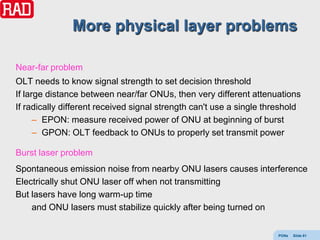 More physical layer problems

Near-far problem
OLT needs to know signal strength to set decision threshold
If large distance between near/far ONUs, then very different attenuations
If radically different received signal strength can't use a single threshold
      – EPON: measure received power of ONU at beginning of burst
      – GPON: OLT feedback to ONUs to properly set transmit power

Burst laser problem
Spontaneous emission noise from nearby ONU lasers causes interference
Electrically shut ONU laser off when not transmitting
But lasers have long warm-up time
    and ONU lasers must stabilize quickly after being turned on


                                                                      PONs   Slide 61
 