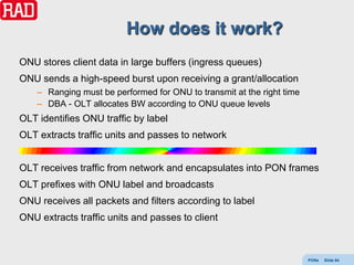 How does it work?
ONU stores client data in large buffers (ingress queues)
ONU sends a high-speed burst upon receiving a grant/allocation
    – Ranging must be performed for ONU to transmit at the right time
    – DBA - OLT allocates BW according to ONU queue levels
OLT identifies ONU traffic by label
OLT extracts traffic units and passes to network


OLT receives traffic from network and encapsulates into PON frames
OLT prefixes with ONU label and broadcasts
ONU receives all packets and filters according to label
ONU extracts traffic units and passes to client



                                                                        PONs   Slide 64
 