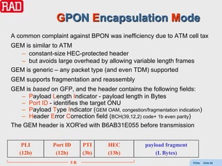 GPON Encapsulation Mode
A common complaint against BPON was inefficiency due to ATM cell tax
GEM is similar to ATM
  – constant-size HEC-protected header
  – but avoids large overhead by allowing variable length frames
GEM is generic – any packet type (and even TDM) supported
GEM supports fragmentation and reassembly
GEM is based on GFP, and the header contains the following fields:
   – Payload Length Indicator - payload length in Bytes
   – Port ID - identifies the target ONU
   – Payload Type Indicator (GEM OAM, congestion/fragmentation indication)
   – Header Error Correction field (BCH(39,12,2) code+ 1b even parity)
The GEM header is XOR'ed with B6AB31E055 before transmission


    PLI         Port ID     PTI      HEC            payload fragment
   (12b)         (12b)      (3b)     (13b)              (L Bytes)
                       5B                                              PONs   Slide 68
 