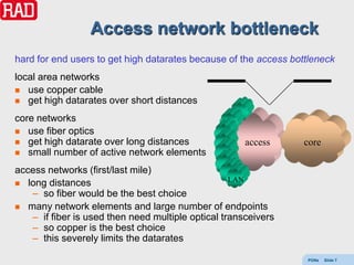 Access network bottleneck
hard for end users to get high datarates because of the access bottleneck
local area networks
 use copper cable
 get high datarates over short distances

core networks
 use fiber optics
 get high datarate over long distances               access     core
 small number of active network elements

access networks (first/last mile)
 long distances
                                                   LAN
   – so fiber would be the best choice
 many network elements and large number of endpoints
   – if fiber is used then need multiple optical transceivers
   – so copper is the best choice
   – this severely limits the datarates

                                                                  PONs   Slide 7
 