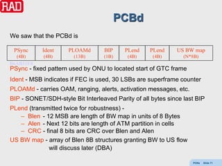 PCBd
We saw that the PCBd is

 PSync      Ident    PLOAMd       BIP     PLend    PLend     US BW map
  (4B)      (4B)       (13B)      (1B)     (4B)     (4B)        (N*8B)
B6AB31E0
PSync - fixed pattern used by ONU to located start of GTC frame
Ident - MSB indicates if FEC is used, 30 LSBs are superframe counter
PLOAMd - carries OAM, ranging, alerts, activation messages, etc.
BIP - SONET/SDH-style Bit Interleaved Parity of all bytes since last BIP
PLend (transmitted twice for robustness) -
   – Blen - 12 MSB are length of BW map in units of 8 Bytes
   – Alen - Next 12 bits are length of ATM partition in cells
   – CRC - final 8 bits are CRC over Blen and Alen
US BW map - array of Blen 8B structures granting BW to US flow
             will discuss later (DBA)

                                                                   PONs   Slide 71
 