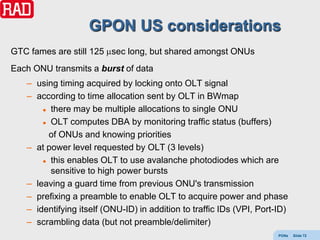 GPON US considerations
GTC fames are still 125 sec long, but shared amongst ONUs
Each ONU transmits a burst of data
   – using timing acquired by locking onto OLT signal
   – according to time allocation sent by OLT in BWmap
        there may be multiple allocations to single ONU

        OLT computes DBA by monitoring traffic status (buffers)

         of ONUs and knowing priorities
   – at power level requested by OLT (3 levels)
        this enables OLT to use avalanche photodiodes which are

         sensitive to high power bursts
   – leaving a guard time from previous ONU's transmission
   – prefixing a preamble to enable OLT to acquire power and phase
   – identifying itself (ONU-ID) in addition to traffic IDs (VPI, Port-ID)
   – scrambling data (but not preamble/delimiter)
                                                                       PONs   Slide 72
 