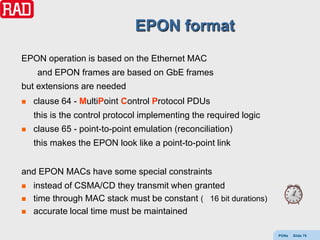 EPON format
EPON operation is based on the Ethernet MAC
     and EPON frames are based on GbE frames
but extensions are needed
   clause 64 - MultiPoint Control Protocol PDUs
    this is the control protocol implementing the required logic
   clause 65 - point-to-point emulation (reconciliation)
    this makes the EPON look like a point-to-point link


and EPON MACs have some special constraints
   instead of CSMA/CD they transmit when granted
   time through MAC stack must be constant ( 16 bit durations)
   accurate local time must be maintained

                                                                   PONs   Slide 75
 