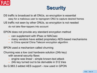 Security
DS traffic is broadcast to all ONUs, so encryption is essential
    easy for a malicious user to reprogram ONU to capture desired frames
US traffic not seen by other ONUs, so encryption is not needed
    do not take fiber-tappers into account

EPON does not provide any standard encryption method
   – can supplement with IPsec or MACsec
   – many vendors have added proprietary AES-based mechanisms
    – in China special China Telecom encryption algorithm

BPON used a mechanism called churning
Churning was a low cost hardware solution (24b key)
   with several security flaws
   – engine was linear - simple known-text attack
   – 24b key turned out to be derivable in 512 tries
So G.983.3 added AES support - now used in GPON
                                                                           PONs   Slide 78
 