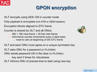 GPON encryption
OLT encrypts using AES-128 in counter mode
Only payload is encrypted (not ATM or GEM headers)
Encryption blocks aligned to GTC frame
Counter is shared by OLT and all ONUs
   – 46b = 16b intra-frame + 30 bits inter-frame
   – intra-frame counter increments every 4 data bytes
        reset to zero at beginning of DS GTC frame



OLT and each ONU must agree on a unique symmetric key
OLT asks ONU for a password (in PLOAMd)
ONU sends password US in the clear (in PLOAMu)
   – key sent 3 times for robustness
OLT informs ONU of precise time to start using new key


                                                         PONs   Slide 79
 
