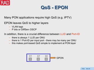 QoS - EPON

Many PON applications require high QoS (e.g. IPTV)
EPON leaves QoS to higher layers
    – VLAN tags
    – P bits or DiffServ DSCP
In addition, there is a crucial difference between LLID and Port-ID
    – there is always 1 LLID per ONU
    – there is 1 Port-ID per input port - there may be many per ONU
    – this makes port-based QoS simple to implement at PON layer




                      RT        EF    BE
                                                GPON



                                                                      PONs   Slide 80
 