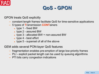 QoS - GPON
GPON treats QoS explicitly
   – constant length frames facilitate QoS for time-sensitive applications
   – 5 types of Transmission CONTainers
       type 1 - fixed BW

       type 2 - assured BW

       type 3 - allocated BW + non-assured BW

       type 4 - best effort

       type 5 - superset of all of the above


GEM adds several PON-layer QoS features
   – fragmentation enables pre-emption of large low-priority frames
   – PLI - explicit packet length can be used by queuing algorithms
   – PTI bits carry congestion indications




                                                                   PONs   Slide 81
 