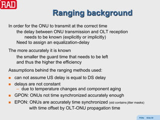 Ranging background
In order for the ONU to transmit at the correct time
    the delay between ONU transmission and OLT reception
         needs to be known (explicitly or implicitly)
    Need to assign an equalization-delay
The more accurately it is known
   the smaller the guard time that needs to be left
   and thus the higher the efficiency
Assumptions behind the ranging methods used:
   can not assume US delay is equal to DS delay
   delays are not constant
     – due to temperature changes and component aging
   GPON: ONUs not time synchronized accurately enough
   EPON: ONUs are accurately time synchronized (std contains jitter masks)
          with time offset by OLT-ONU propagation time

                                                                        PONs   Slide 85
 