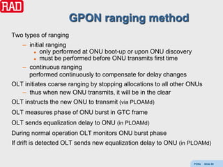 GPON ranging method
Two types of ranging
    – initial ranging
         only performed at ONU boot-up or upon ONU discovery

         must be performed before ONU transmits first time

    – continuous ranging
      performed continuously to compensate for delay changes
OLT initiates coarse ranging by stopping allocations to all other ONUs
   – thus when new ONU transmits, it will be in the clear
OLT instructs the new ONU to transmit (via PLOAMd)
OLT measures phase of ONU burst in GTC frame
OLT sends equalization delay to ONU (in PLOAMd)
During normal operation OLT monitors ONU burst phase
If drift is detected OLT sends new equalization delay to ONU (in PLOAMd)


                                                                  PONs   Slide 86
 