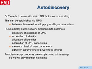 Autodiscovery
OLT needs to know with which ONUs it is communicating
This can be established via NMS
    – but even then need to setup physical layer parameters
PONs employ autodiscovery mechanism to automate
    –   discovery of existence of ONU
    –   acquisition of identity
    –   allocation of identifier
    –   acquisition of ONU capabilities
    –   measure physical layer parameters
    –   agree on parameters (e.g. watchdog timers)
Autodiscovery procedures are complex (and uninteresting)
    so we will only mention highlights


                                                              PONs   Slide 88
 