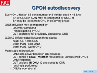 GPON autodiscovery
Every ONU has an 8B serial number (4B vendor code + 4B SN)
   – SN of ONUs in OAN may be configured by NMS, or
   – SN may be learnt from ONU in discovery phase
ONU activation may be triggered by
   – Operator command
   – Periodic polling by OLT
   – OLT searching for previously operational ONU
G.984.3 differentiates between three cases:
   – cold PON / cold ONU
   – warm PON / cold ONU
   – warm PON / warm ONU
Main steps in procedure:
   – ONU sets power based on DS message
   – OLT sends a Serial_Number request to all unregistered ONUs
   – ONU responds
   – OLT assigns 1B ONU-ID and sends to ONU
   – ranging is performed
   – ONU is operational
                                                            PONs   Slide 89
 
