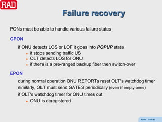 Failure recovery
PONs must be able to handle various failure states

GPON
    if ONU detects LOS or LOF it goes into POPUP state
         it stops sending traffic US

         OLT detects LOS for ONU

         if there is a pre-ranged backup fiber then switch-over



EPON
    during normal operation ONU REPORTs reset OLT's watchdog timer
    similarly, OLT must send GATES periodically (even if empty ones)
    if OLT's watchdog timer for ONU times out
         ONU is deregistered




                                                                   PONs   Slide 91
 