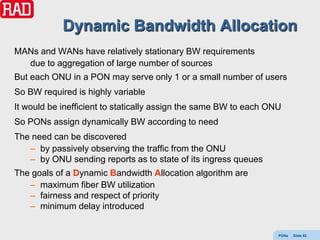 Dynamic Bandwidth Allocation
MANs and WANs have relatively stationary BW requirements
  due to aggregation of large number of sources
But each ONU in a PON may serve only 1 or a small number of users
So BW required is highly variable
It would be inefficient to statically assign the same BW to each ONU
So PONs assign dynamically BW according to need
The need can be discovered
   – by passively observing the traffic from the ONU
   – by ONU sending reports as to state of its ingress queues
The goals of a Dynamic Bandwidth Allocation algorithm are
   – maximum fiber BW utilization
   – fairness and respect of priority
   – minimum delay introduced


                                                                   PONs   Slide 92
 