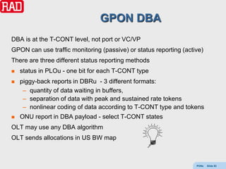 GPON DBA
DBA is at the T-CONT level, not port or VC/VP
GPON can use traffic monitoring (passive) or status reporting (active)
There are three different status reporting methods
   status in PLOu - one bit for each T-CONT type
   piggy-back reports in DBRu - 3 different formats:
     – quantity of data waiting in buffers,
     – separation of data with peak and sustained rate tokens
     – nonlinear coding of data according to T-CONT type and tokens
   ONU report in DBA payload - select T-CONT states
OLT may use any DBA algorithm
OLT sends allocations in US BW map



                                                                   PONs   Slide 93
 