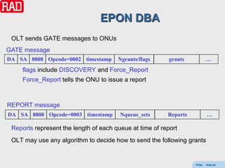 EPON DBA
 OLT sends GATE messages to ONUs
GATE message
DA SA 8808 Opcode=0002 timestamp       Ngrants/flags      grants          …
     flags include DISCOVERY and Force_Report
     Force_Report tells the ONU to issue a report



REPORT message
DA SA 8808 Opcode=0003 timestamp        Nqueue_sets      Reports          …

 Reports represent the length of each queue at time of report
 OLT may use any algorithm to decide how to send the following grants


                                                                   PONs   Slide 94
 
