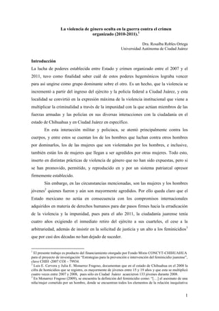 La violencia de género oculta en la guerra contra el crimen
organizado (2010-2011).1
Dra. Rosalba Robles Ortega
Universidad Autónoma de Ciudad Juárez

Introducción
La lucha de poderes establecida entre Estado y crimen organizado entre el 2007 y el
2011, tuvo como finalidad saber cuál de estos poderes hegemónicos lograba vencer
para así ungirse como grupo dominante sobre el otro. Es un hecho, que la violencia se
incrementó a partir del ingreso del ejército y la policía federal a Ciudad Juárez, y esta
localidad se convirtió en la expresión máxima de la violencia institucional que viene a
multiplicar la criminalidad a través de la impunidad con la que actúan miembros de las
fuerzas armadas y las policías en sus diversas interacciones con la ciudadanía en el
estado de Chihuahua y en Ciudad Juárez en específico.
En esta interacción militar y policiaca, se atentó principalmente contra los
cuerpos, y entre estos se cuentan los de los hombres que luchan contra otros hombres
por dominarlos, los de las mujeres que son violentados por los hombres, e inclusive,
también están los de mujeres que llegan a ser agredidos por otras mujeres. Todo esto,
inserto en distintas prácticas de violencia de género que no han sido expuestas, pero si
se han promovido, permitido, y reproducido en y por un sistema patriarcal opresor
firmemente establecido.
Sin embargo, en las circunstancias mencionadas, son las mujeres y los hombres
jóvenes2 quienes fueron y aún son mayormente agredidos. Por ello queda claro que el
Estado mexicano no actúa en consecuencia con los compromisos internacionales
adquiridos en materia de derechos humanos para dar pasos firmes hacia la erradicación
de la violencia y la impunidad, pues para el año 2011, la ciudadanía juarense tenía
cuatro años exigiendo el inmediato retiro del ejército a sus cuarteles, el cese a la
arbitrariedad, además de insistir en la solicitud de justicia y un alto a los feminicidios3
que por casi dos décadas no han dejado de suceder.

1

El presente trabajo es producto del financiamiento otorgado por Fondo Mixto CONCYT-CHIHUAHUA
para el proyecto de investigación “Estrategias para la prevención e intervención del feminicidio juarense”,
clave CHIH -2007 COI – 79934.
2
Luis E. Cervera y Julia E. Monarrez Fragoso, documentan que en el estado de Chihuahua en el 2008 la
cifra de homicidios que se registro, es mayormente de jóvenes entre 15 y 19 años y que esta se multiplicó
cuatro veces entre 2007 y 2008, pues sólo en Ciudad Juárez acaecieron 133 jóvenes durante 2008.
3
En Monarrez Fragoso (2009), se encuentra la definición del feminicidio como: “[…] el asesinato de una
niña/mujer cometido por un hombre, donde se encuentran todos los elementos de la relación inequitativa

1

 