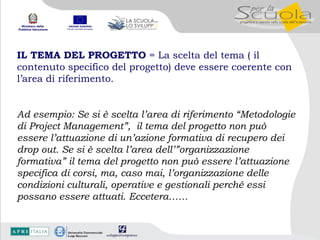 IL TEMA DEL PROGETTO  = La scelta del tema ( il contenuto specifico del progetto) deve essere coerente con l’area di riferimento.   Ad esempio: Se si è scelta l’area di riferimento “Metodologie di Project Management”,  il tema del progetto non può essere l’attuazione di un’azione formativa di recupero dei drop out. Se si è scelta l’area dell’”organizzazione formativa” il tema del progetto non può essere l’attuazione specifica di corsi, ma, caso mai, l’organizzazione delle condizioni culturali, operative e gestionali perché essi possano essere attuati. Eccetera…… 
