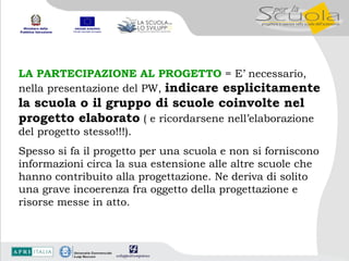 LA PARTECIPAZIONE AL PROGETTO  = E’ necessario, nella presentazione del PW,  indicare esplicitamente la scuola o il gruppo di scuole coinvolte nel  progetto elaborato  ( e ricordarsene nell’elaborazione del progetto stesso!!!).  Spesso si fa il progetto per una scuola e non si forniscono informazioni circa la sua estensione alle altre scuole che hanno contribuito alla progettazione. Ne deriva di solito  una grave incoerenza fra oggetto della progettazione e risorse messe in atto. 