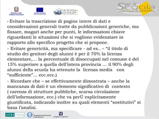 -  Evitare la trascrizione di pagine intere di dati e considerazioni generali tratte da pubblicazioni generiche, ma fissare, magari anche per punti, le informazioni chiave riguardanti le situazioni che si vogliono evidenziare in rapporto allo specifico progetto che si propone. - Evitare genericità, ma specificare - ad es.. – “il titolo di studio dei genitori degli alunni è per il 70% la licenza elementare,… la percentuale di disoccupati nel comune è del 15% superiore a quella dell’intera provincia … il 90% degli alunni della scuola ha ottenuto la  licenza media  con  “sufficiente”… ecc.ecc.) - Ricordare che – se effettivamente dimostrata – anche la mancanza di dati è un elemento significativo di  contesto ( carenza di strutture pubbliche, scarsa circolazione dell’informazione, ecc.) che va però esplicitamente giustificata, indicando inoltre su quali elementi “sostitutivi” si basa l’analisi. 