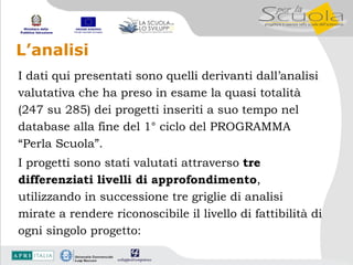 L’analisi I dati qui presentati sono quelli derivanti dall’analisi valutativa che ha preso in esame la quasi totalità  (247 su 285) dei progetti inseriti a suo tempo nel database alla fine del 1° ciclo del PROGRAMMA “Perla Scuola”.  I progetti sono stati valutati attraverso  tre differenziati livelli di approfondimento , utilizzando in successione tre griglie di analisi mirate a rendere riconoscibile il livello di fattibilità di ogni singolo progetto: 