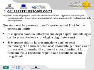 5.  GLI ASPETTI METODOLOGICI In questa parte del progetto dovranno essere indicati sia l’approccio metodologico complessivo che  le specifiche applicazioni di cui si farà uso nella realizzazione delle azioni previste. Questa parte ha presentato nell’esperienza del 1° ciclo due principali limiti: Si è spesso confusa l’illustrazione degli aspetti metodologici con la presentazione cronologica degli interventi Si è spesso ridotta la presentazione degli aspetti metodologici ad uno schema assolutamente generico e/o ad un  rosario di termini di cui non è stata chiarita né la funzione né la relazione rispetto alle specifiche azioni progettuali. 