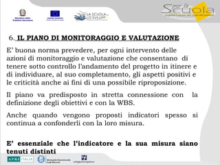 6.  IL PIANO DI MONITORAGGIO E VALUTAZIONE E’ buona norma prevedere, per ogni intervento delle azioni di monitoraggio e valutazione che consentano  di tenere sotto controllo l’andamento del progetto in itinere e di individuare, al suo completamento, gli aspetti positivi e le criticità anche ai fini di una possibile riproposizione. Il piano va predisposto in stretta connessione con  la definizione degli obiettivi e con la WBS. Anche quando vengono proposti indicatori spesso si continua a confonderli con la loro misura. E’ essenziale che l’indicatore e la sua misura siano tenuti distinti 