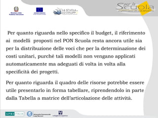 Per quanto riguarda nello specifico il budget, il riferimento ai  modelli  proposti nel PON Scuola resta ancora utile sia per la distribuzione delle voci che per la determinazione dei costi unitari, purché tali modelli non vengano applicati automaticamente ma adeguati di volta in volta alla specificità dei progetti.  Per quanto riguarda il quadro delle risorse potrebbe essere utile presentarlo in forma tabellare, riprendendolo in parte  dalla Tabella a matrice dell’articolazione delle attività. 