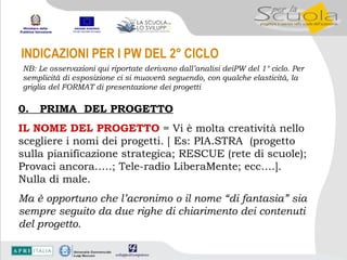 INDICAZIONI PER I PW DEL 2° CICLO NB: Le osservazioni qui riportate derivano dall’analisi deiPW del 1° ciclo. Per semplicità di esposizione ci si muoverà seguendo, con qualche elasticità, la griglia del FORMAT di presentazione dei progetti 0.  PRIMA  DEL PROGETTO IL NOME DEL PROGETTO  = Vi è molta creatività nello scegliere i nomi dei progetti. [ Es: PIA.STRA  (progetto sulla pianificazione strategica; RESCUE (rete di scuole); Provaci ancora…..; Tele-radio LiberaMente; ecc….]. Nulla di male. Ma è opportuno che l’acronimo o il nome “di fantasia” sia sempre seguito da due righe di chiarimento dei contenuti del progetto. 