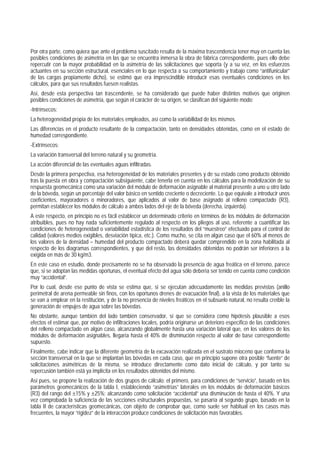 Por otra parte, como quiera que ante el problema suscitado resulta de la máxima trascendencia tener muy en cuenta las
posibles condiciones de asimetría en las que se encuentra inmersa la obra de fábrica correspondiente, pues ello debe
repercutir con la mayor probabilidad en la asimetría de las solicitaciones que soporta (y a su vez, en los esfuerzos
actuantes en su sección estructural, esenciales en lo que respecta a su comportamiento y trabajo como “antifunicular”
de las cargas propiamente dicho), se estimó que era imprescindible introducir esas eventuales condiciones en los
cálculos, para que sus resultados fuesen realistas.
Así, desde esta perspectiva tan trascendente, se ha considerado que puede haber distintos motivos que originen
posibles condiciones de asimetría, que según el carácter de su origen, se clasifican del siguiente modo:
-Intrínsecos:
La heterogeneidad propia de los materiales empleados, así como la variabilidad de los mismos.
Las diferencias en el producto resultante de la compactación, tanto en densidades obtenidas, como en el estado de
humedad correspondiente.
-Extrínsecos:
La variación transversal del terreno natural y su geometría.
La acción diferencial de las eventuales aguas infiltradas.
Desde la primera perspectiva, esa heterogeneidad de los materiales presentes y de su estado como producto obtenido
tras la puesta en obra y compactación subsiguiente, cabe tenerla en cuenta en los cálculos para la modelización de su
respuesta geomecánica como una variación del módulo de deformación asignable al material presente a uno u otro lado
de la bóveda, según un porcentaje del valor básico en sentido creciente o decreciente. Lo que equivale a introducir unos
coeficientes, mayoradores o minoradores, que aplicados al valor de base asignado al relleno compactado (R3),
permitan establecer los módulos de cálculo a ambos lados del eje de la bóveda (derecha, izquierda).
A este respecto, en principio no es fácil establecer un determinado criterio en términos de los módulos de deformación
atribuibles, pues no hay nada suficientemente regulado al respecto en los pliegos al uso, referente a cuantificar las
condiciones de heterogeneidad o variabilidad estadística de los resultados del “muestreo” efectuado para el control de
calidad (valores medios exigibles, desviación típica, etc.). Como mucho, se cita en algún caso que el 60% al menos de
los valores de la densidad – humedad del producto compactado deberá quedar comprendido en la zona habilitada al
respecto de los diagramas correspondientes, y que del resto, las densidades obtenidas no podrán ser inferiores a la
exigida en más de 30 kg/m3.
En este caso en estudio, donde precisamente no se ha observado la presencia de agua freática en el terreno, parece
que, si se adoptan las medidas oportunas, el eventual efecto del agua sólo debería ser tenido en cuenta como condición
muy “accidental”.
Por lo cual, desde ese punto de vista se estima que, si se ejecutan adecuadamente las medidas previstas (anillo
perimetral de arena permeable sin finos, con los oportunos drenes de evacuación final), a la vista de los materiales que
se van a emplear en la restitución, y de la no presencia de niveles freáticos en el subsuelo natural, no resulta creíble la
generación de empujes de agua sobre las bóvedas.
No obstante, aunque también del lado también conservador, sí que se considera como hipótesis plausible a esos
efectos el estimar que, por motivo de infiltraciones locales, podría originarse un deterioro específico de las condiciones
del relleno compactado en algún caso, alcanzando globalmente hasta una variación lateral que, en los valores de los
módulos de deformación asignables, llegaría hasta el 40% de disminución respecto al valor de base correspondiente
supuesto.
Finalmente, cabe indicar que la diferente geometría de la excavación realizada en el sustrato mioceno que conforma la
sección transversal en la que se implantan las bóvedas en cada caso, que en principio supone otra posible “fuente” de
solicitaciones asimétricas de la misma, se introduce directamente como dato inicial de cálculo, y por tanto su
repercusión también está ya implícita en los resultados obtenidos del mismo.
Así pues, se propone la realización de dos grupos de cálculo: el primero, para condiciones de “servicio”, basado en los
parámetros geomecánicos de la tabla I, estableciendo “asimetrías” laterales en los módulos de deformación básicos
(R3) del rango del ±15% y ±25%; alcanzando como solicitación “accidental” una disminución de hasta el 40%. Y una
vez comprobada la suficiencia de las secciones estructurales propuestas, se pasaría al segundo grupo, basado en la
tabla II de características geomecánicas, con objeto de comprobar que, como suele ser habitual en los casos más
frecuentes, la mayor “rigidez” de la interacción produce condiciones de solicitación más favorables.
 